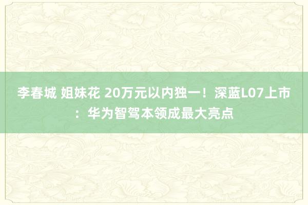 李春城 姐妹花 20万元以内独一！深蓝L07上市：华为智驾本领成最大亮点