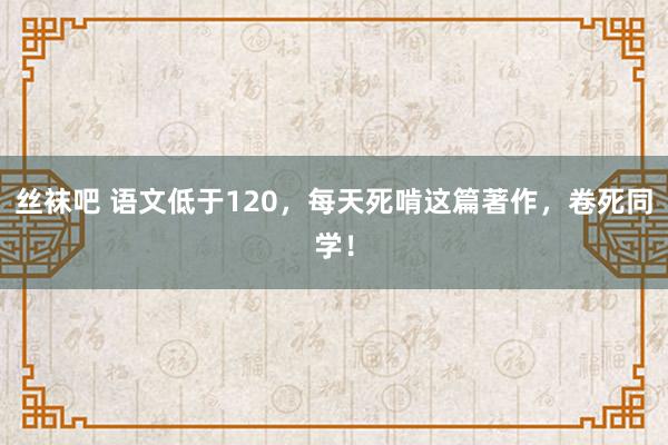 丝袜吧 语文低于120，每天死啃这篇著作，卷死同学！