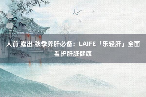 人前 露出 秋季养肝必备：LAIFE「乐轻肝」全面看护肝脏健康