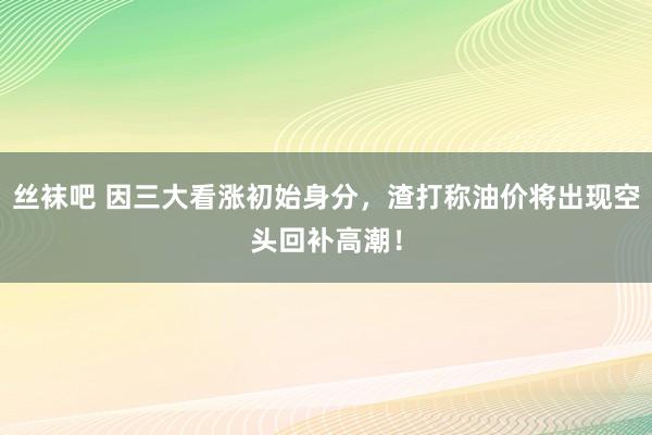 丝袜吧 因三大看涨初始身分，渣打称油价将出现空头回补高潮！