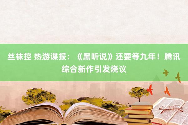 丝袜控 热游谍报：《黑听说》还要等九年！腾讯综合新作引发烧议