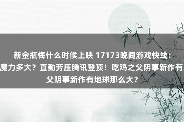 新金瓶梅什么时候上映 17173晚间游戏快线：国风3D老公魔力多大？直勤劳压腾讯登顶！吃鸡之父阴事新作有地球那么大？