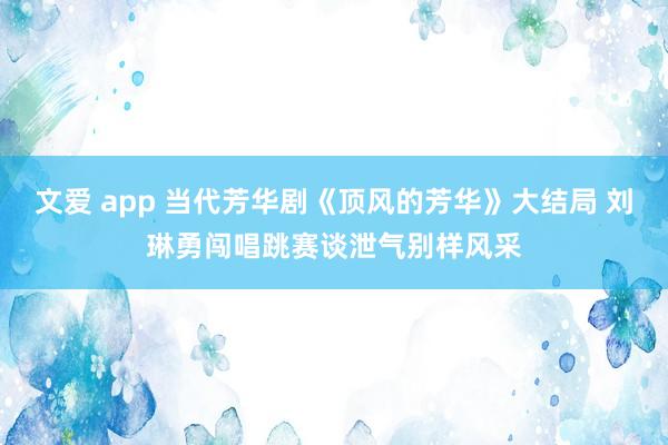 文爱 app 当代芳华剧《顶风的芳华》大结局 刘琳勇闯唱跳赛谈泄气别样风采