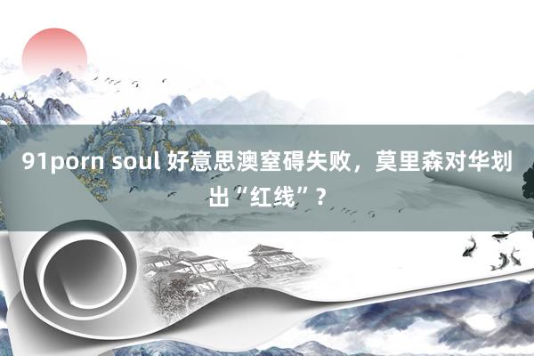 91porn soul 好意思澳窒碍失败，莫里森对华划出“红线”？