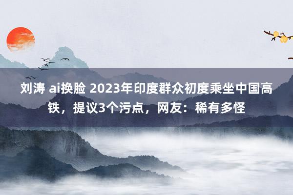 刘涛 ai换脸 2023年印度群众初度乘坐中国高铁，提议3个污点，网友：稀有多怪