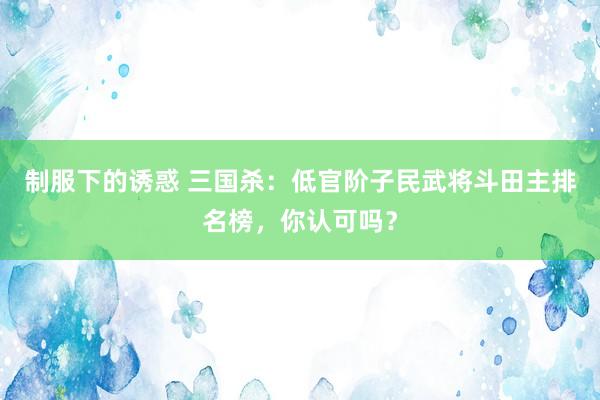 制服下的诱惑 三国杀：低官阶子民武将斗田主排名榜，你认可吗？