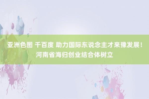 亚洲色图 千百度 助力国际东说念主才来豫发展！河南省海归创业结合体树立