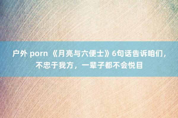 户外 porn 《月亮与六便士》6句话告诉咱们，不忠于我方，一辈子都不会悦目