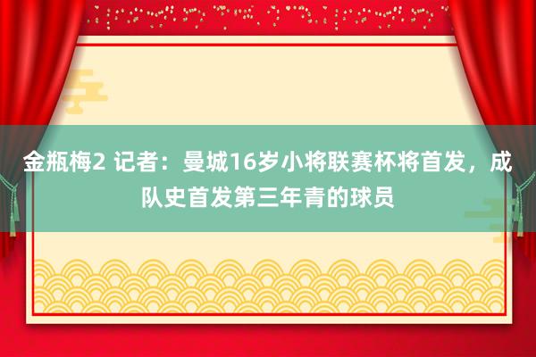 金瓶梅2 记者：曼城16岁小将联赛杯将首发，成队史首发第三年青的球员