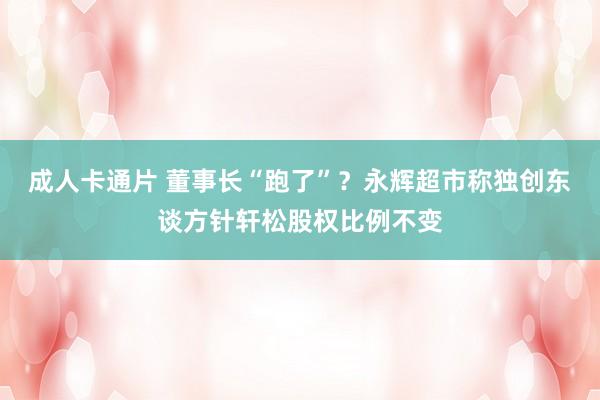 成人卡通片 董事长“跑了”？永辉超市称独创东谈方针轩松股权比例不变