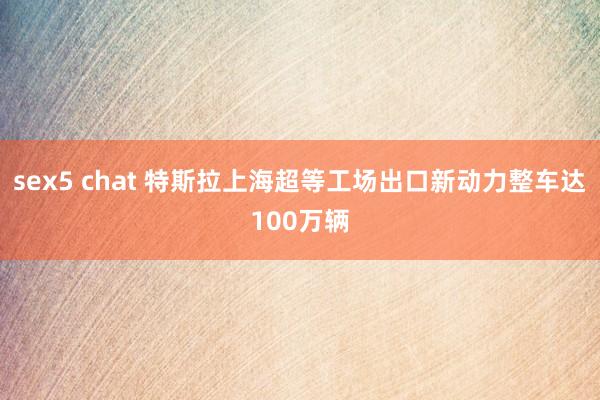 sex5 chat 特斯拉上海超等工场出口新动力整车达100万辆