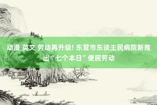 动漫 英文 劳动再升级! 东营市东谈主民病院新推出“七个本日”便民劳动