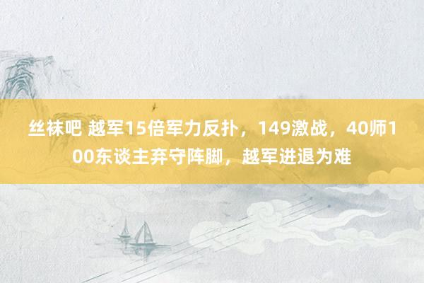 丝袜吧 越军15倍军力反扑，149激战，40师100东谈主弃守阵脚，越军进退为难