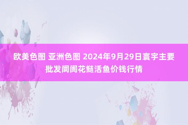 欧美色图 亚洲色图 2024年9月29日寰宇主要批发阛阓花鲢活鱼价钱行情