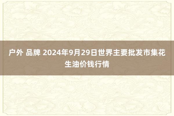 户外 品牌 2024年9月29日世界主要批发市集花生油价钱行情