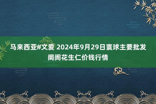 马来西亚#文爱 2024年9月29日寰球主要批发阛阓花生仁价钱行情