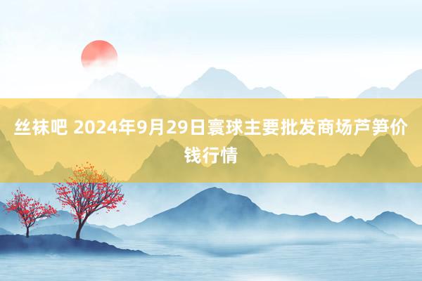 丝袜吧 2024年9月29日寰球主要批发商场芦笋价钱行情