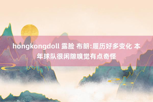 hongkongdoll 露脸 布朗:履历好多变化 本年球队很闲隙嗅觉有点奇怪