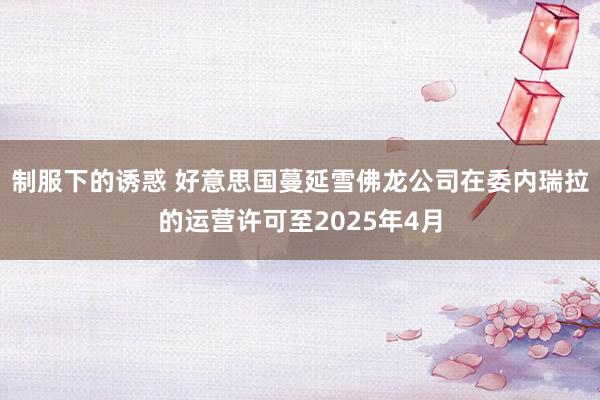 制服下的诱惑 好意思国蔓延雪佛龙公司在委内瑞拉的运营许可至2025年4月