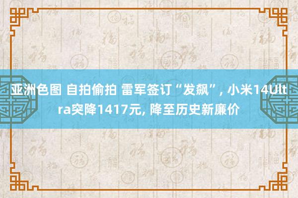 亚洲色图 自拍偷拍 雷军签订“发飙”， 小米14Ultra突降1417元， 降至历史新廉价