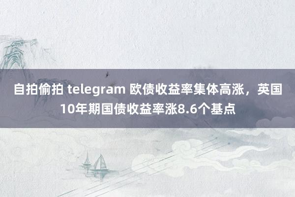 自拍偷拍 telegram 欧债收益率集体高涨，英国10年期国债收益率涨8.6个基点