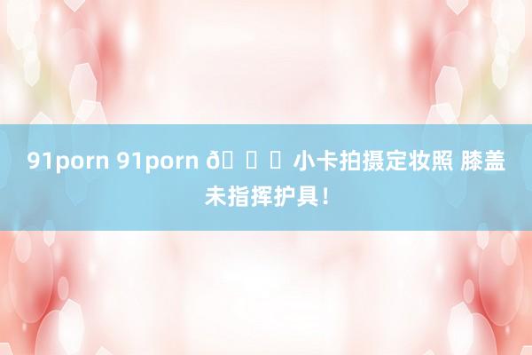 91porn 91porn 😍小卡拍摄定妆照 膝盖未指挥护具！