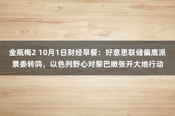 金瓶梅2 10月1日财经早餐：好意思联储偏鹰派票委转鸽，以色列野心对黎巴嫩张开大地行动