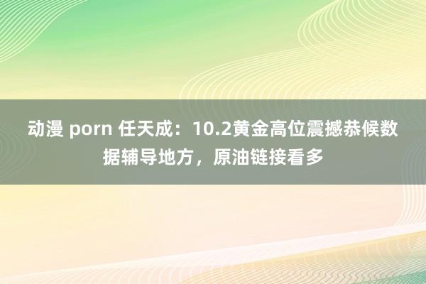 动漫 porn 任天成：10.2黄金高位震撼恭候数据辅导地方，原油链接看多