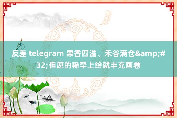 反差 telegram 果香四溢、禾谷满仓&#32;但愿的稀罕上绘就丰充画卷