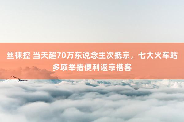 丝袜控 当天超70万东说念主次抵京，七大火车站多项举措便利返京搭客