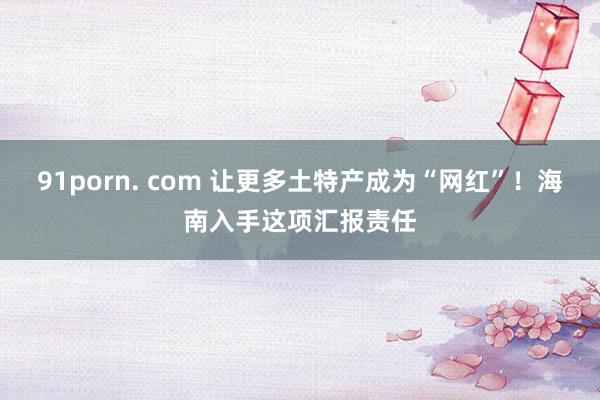 91porn. com 让更多土特产成为“网红”！海南入手这项汇报责任