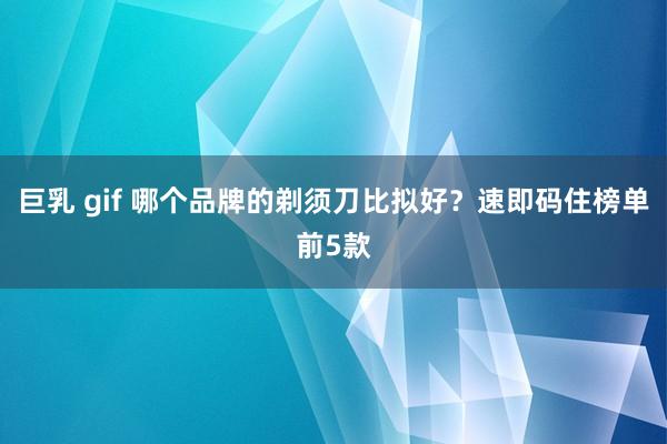 巨乳 gif 哪个品牌的剃须刀比拟好？速即码住榜单前5款