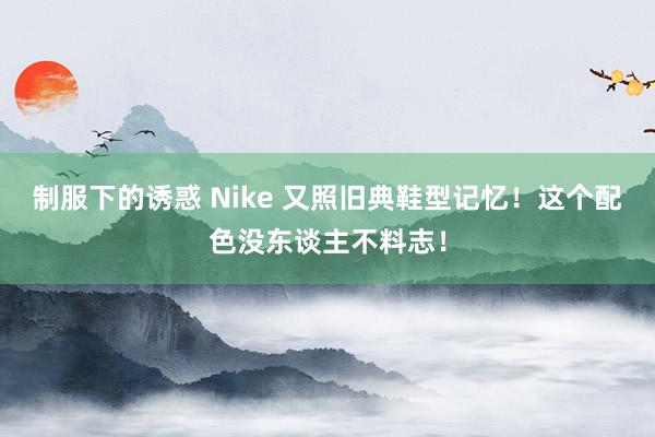 制服下的诱惑 Nike 又照旧典鞋型记忆！这个配色没东谈主不料志！