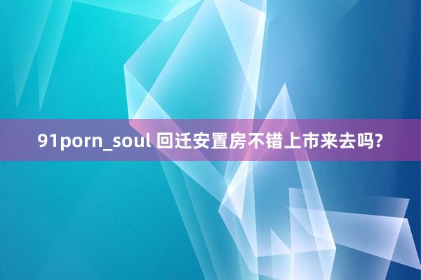 91porn_soul 回迁安置房不错上市来去吗?