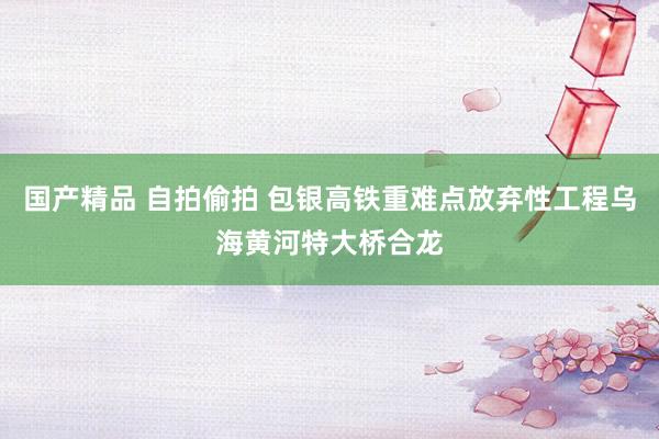 国产精品 自拍偷拍 包银高铁重难点放弃性工程乌海黄河特大桥合龙