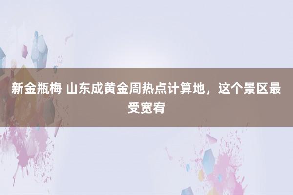 新金瓶梅 山东成黄金周热点计算地，这个景区最受宽宥