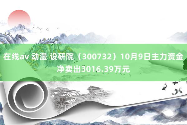 在线av 动漫 设研院（300732）10月9日主力资金净卖出3016.39万元