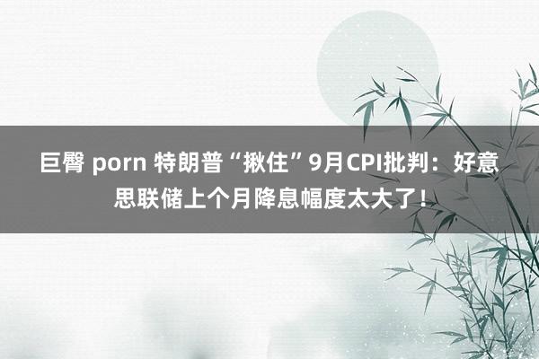 巨臀 porn 特朗普“揪住”9月CPI批判：好意思联储上个月降息幅度太大了！