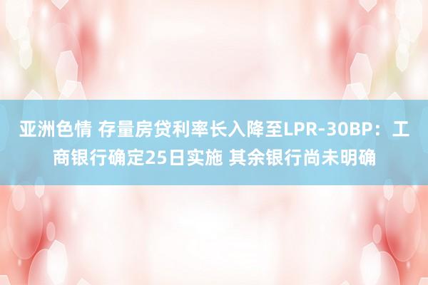 亚洲色情 存量房贷利率长入降至LPR-30BP：工商银行确定25日实施 其余银行尚未明确