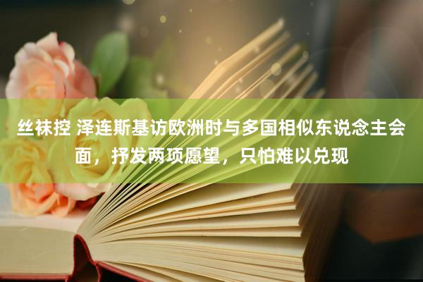 丝袜控 泽连斯基访欧洲时与多国相似东说念主会面，抒发两项愿望，只怕难以兑现