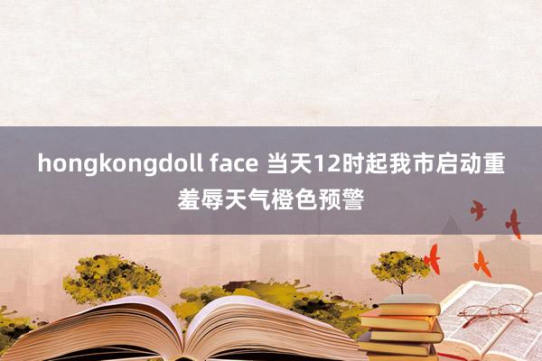 hongkongdoll face 当天12时起我市启动重羞辱天气橙色预警