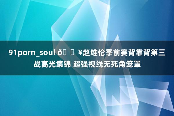 91porn_soul 🎥赵维伦季前赛背靠背第三战高光集锦 超强视线无死角笼罩