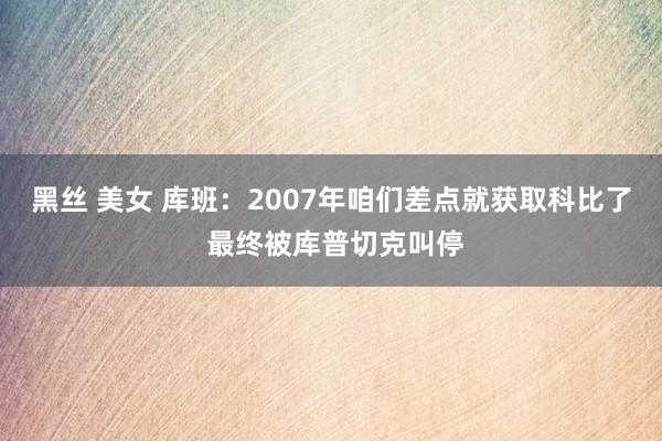 黑丝 美女 库班：2007年咱们差点就获取科比了 最终被库普切克叫停