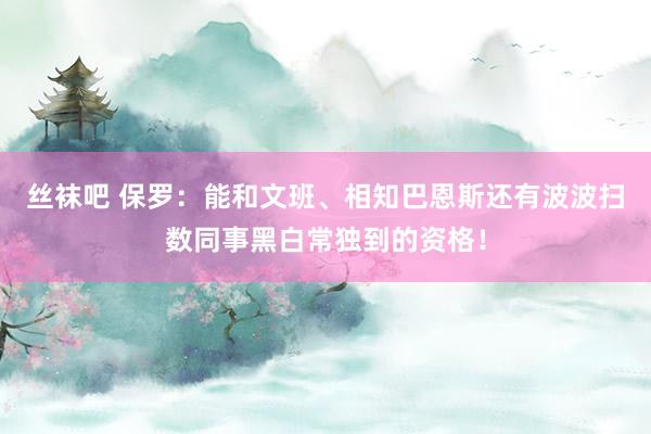 丝袜吧 保罗：能和文班、相知巴恩斯还有波波扫数同事黑白常独到的资格！