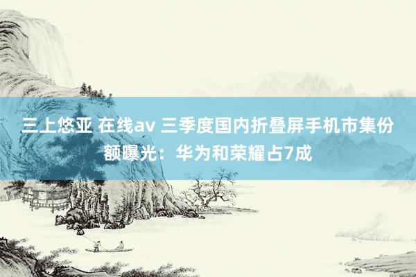 三上悠亚 在线av 三季度国内折叠屏手机市集份额曝光：华为和荣耀占7成