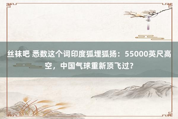 丝袜吧 悉数这个词印度狐埋狐扬：55000英尺高空，中国气球重新顶飞过？