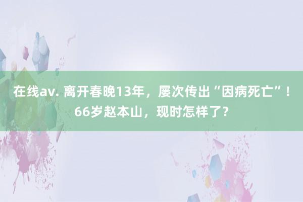 在线av. 离开春晚13年，屡次传出“因病死亡”！66岁赵本山，现时怎样了？