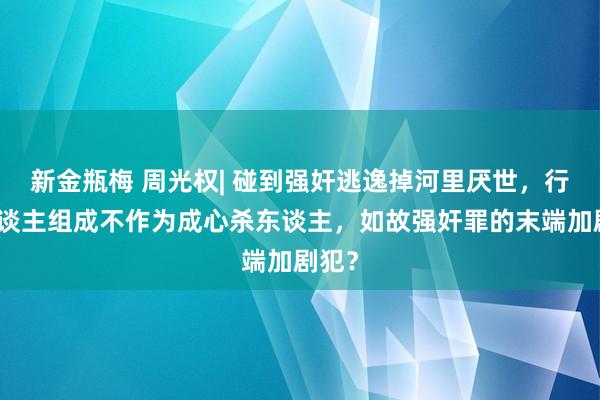 新金瓶梅 周光权| 碰到强奸逃逸掉河里厌世，行为东谈主组成不作为成心杀东谈主，如故强奸罪的末端加剧犯？