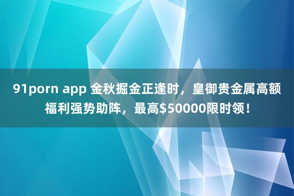 91porn app 金秋掘金正逢时，皇御贵金属高额福利强势助阵，最高$50000限时领！