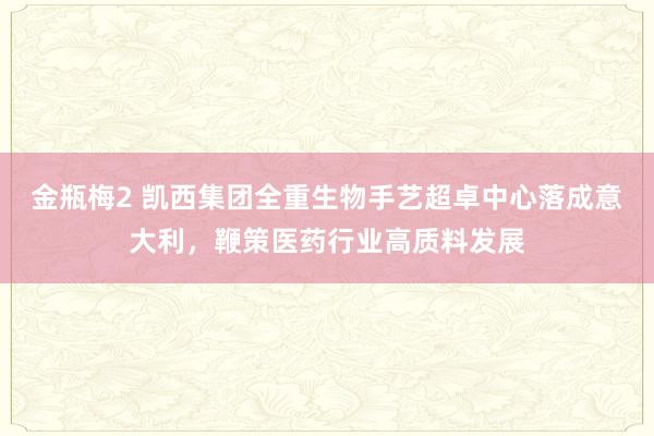 金瓶梅2 凯西集团全重生物手艺超卓中心落成意大利，鞭策医药行业高质料发展